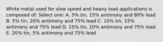 White metal used for slow speed and heavy load applications is composed of: Select one: A. 5% tin, 15% antimony and 80% lead B. 5% tin, 20% antimony and 75% lead C. 10% tin, 15% antimony and 75% lead D. 15% tin, 10% antimony and 75% lead E. 20% tin, 5% antimony and 75% lead