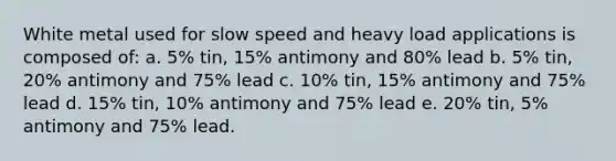 White metal used for slow speed and heavy load applications is composed of: a. 5% tin, 15% antimony and 80% lead b. 5% tin, 20% antimony and 75% lead c. 10% tin, 15% antimony and 75% lead d. 15% tin, 10% antimony and 75% lead e. 20% tin, 5% antimony and 75% lead.