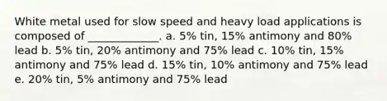 White metal used for slow speed and heavy load applications is composed of _____________. a. 5% tin, 15% antimony and 80% lead b. 5% tin, 20% antimony and 75% lead c. 10% tin, 15% antimony and 75% lead d. 15% tin, 10% antimony and 75% lead e. 20% tin, 5% antimony and 75% lead