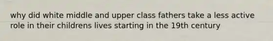 why did white middle and upper class fathers take a less active role in their childrens lives starting in the 19th century