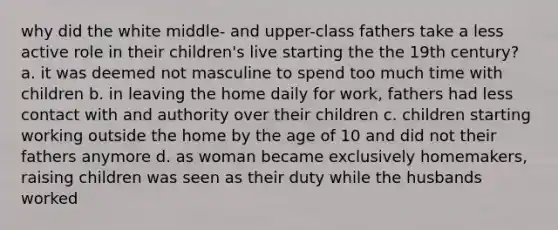 why did the white middle- and upper-class fathers take a less active role in their children's live starting the the 19th century? a. it was deemed not masculine to spend too much time with children b. in leaving the home daily for work, fathers had less contact with and authority over their children c. children starting working outside the home by the age of 10 and did not their fathers anymore d. as woman became exclusively homemakers, raising children was seen as their duty while the husbands worked