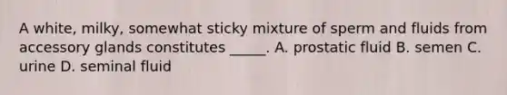 A white, milky, somewhat sticky mixture of sperm and fluids from accessory glands constitutes _____. A. prostatic fluid B. semen C. urine D. seminal fluid