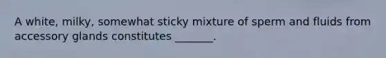 A white, milky, somewhat sticky mixture of sperm and fluids from accessory glands constitutes _______.