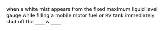 when a white mist appears from the fixed maximum liquid level gauge while filling a mobile motor fuel or RV tank immediately shut off the ____ & ____