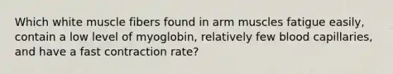 Which white muscle fibers found in arm muscles fatigue easily, contain a low level of myoglobin, relatively few blood capillaries, and have a fast contraction rate?