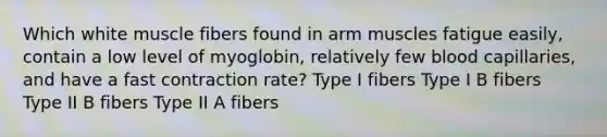 Which white muscle fibers found in arm muscles fatigue easily, contain a low level of myoglobin, relatively few blood capillaries, and have a fast contraction rate? Type I fibers Type I B fibers Type II B fibers Type II A fibers