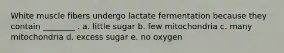 White muscle fibers undergo lactate fermentation because they contain ________ . a. little sugar b. few mitochondria c. many mitochondria d. excess sugar e. no oxygen