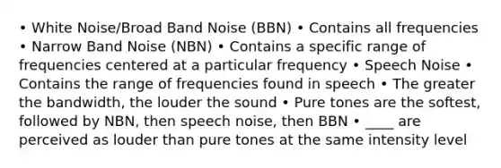 • White Noise/Broad Band Noise (BBN) • Contains all frequencies • Narrow Band Noise (NBN) • Contains a specific range of frequencies centered at a particular frequency • Speech Noise • Contains the range of frequencies found in speech • The greater the bandwidth, the louder the sound • Pure tones are the softest, followed by NBN, then speech noise, then BBN • ____ are perceived as louder than pure tones at the same intensity level