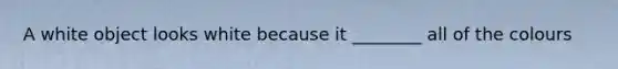 A white object looks white because it ________ all of the colours