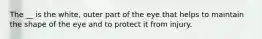 The __ is the white, outer part of the eye that helps to maintain the shape of the eye and to protect it from injury.