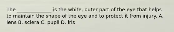 The ______________ is the white, outer part of the eye that helps to maintain the shape of the eye and to protect it from injury. A. lens B. sclera C. pupil D. iris