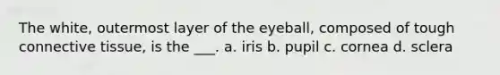 The white, outermost layer of the eyeball, composed of tough connective tissue, is the ___. a. iris b. pupil c. cornea d. sclera