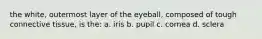 the white, outermost layer of the eyeball, composed of tough connective tissue, is the: a. iris b. pupil c. cornea d. sclera