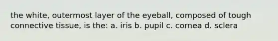 the white, outermost layer of the eyeball, composed of tough connective tissue, is the: a. iris b. pupil c. cornea d. sclera