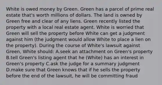 White is owed money by Green. Green has a parcel of prime real estate that's worth millions of dollars. The land is owned by Green free and clear of any liens. Green recently listed the property with a local real estate agent. White is worried that Green will sell the property before White can get a judgment against him (the judgment would allow White to place a lien on the property). During the course of White's lawsuit against Green, White should: A.seek an attachment on Green's property B.tell Green's listing agent that he (White) has an interest in Green's property C.ask the judge for a summary judgment D.make sure that Green knows that if he sells the property before the end of the lawsuit, he will be committing fraud