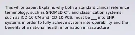 This white paper: Explains why both a standard clinical reference terminology, such as SNOMED-CT, and classification systems, such as ICD-10-CM and ICD-10-PCS, must be ___ into EHR systems in order to fully achieve system interoperability and the benefits of a national health information infrastructure