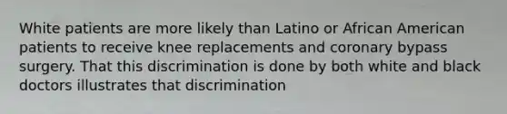 White patients are more likely than Latino or African American patients to receive knee replacements and coronary bypass surgery. That this discrimination is done by both white and black doctors illustrates that discrimination