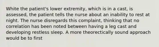 White the patient's lower extremity, which is in a cast, is assessed, the patient tells the nurse about an inability to rest at night. The nurse disregards this complaint, thinking that no correlation has been noted between having a leg cast and developing restless sleep. A more theorectically sound approach would be to first