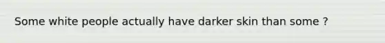 Some white people actually have darker skin than some ?