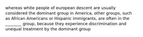 whereas white people of european descent are usually considered the dominant group in America, other groups, such as <a href='https://www.questionai.com/knowledge/kktT1tbvGH-african-americans' class='anchor-knowledge'>african americans</a> or Hispanic immigrants, are often in the ________ group, because they experience discrimination and unequal treatment by the dominant group