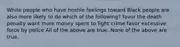 White people who have hostile feelings toward Black people are also more likely to do which of the following? favor the death penalty want more money spent to fight crime favor excessive force by police All of the above are true. None of the above are true.