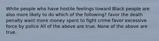 White people who have hostile feelings toward Black people are also more likely to do which of the following? favor the death penalty want more money spent to fight crime favor excessive force by police All of the above are true. None of the above are true.