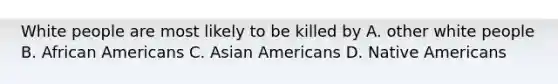 White people are most likely to be killed by A. other white people B. African Americans C. Asian Americans D. Native Americans