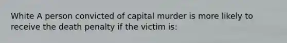 White A person convicted of capital murder is more likely to receive the death penalty if the victim is: