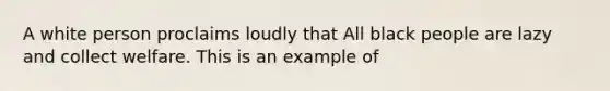 A white person proclaims loudly that All black people are lazy and collect welfare. This is an example of