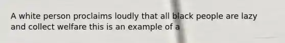 A white person proclaims loudly that all black people are lazy and collect welfare this is an example of a