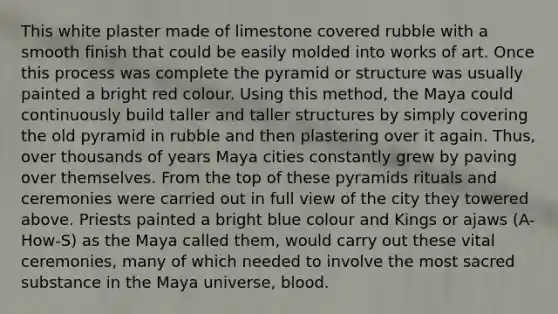 This white plaster made of limestone covered rubble with a smooth finish that could be easily molded into works of art. Once this process was complete the pyramid or structure was usually painted a bright red colour. Using this method, the Maya could continuously build taller and taller structures by simply covering the old pyramid in rubble and then plastering over it again. Thus, over thousands of years Maya cities constantly grew by paving over themselves. From the top of these pyramids rituals and ceremonies were carried out in full view of the city they towered above. Priests painted a bright blue colour and Kings or ajaws (A-How-S) as the Maya called them, would carry out these vital ceremonies, many of which needed to involve the most sacred substance in the Maya universe, blood.