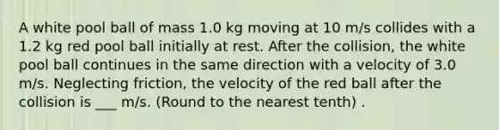 A white pool ball of mass 1.0 kg moving at 10 m/s collides with a 1.2 kg red pool ball initially at rest. After the collision, the white pool ball continues in the same direction with a velocity of 3.0 m/s. Neglecting friction, the velocity of the red ball after the collision is ___ m/s. (Round to the nearest tenth) .