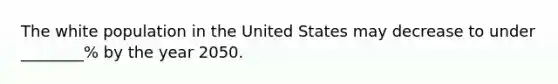 The white population in the United States may decrease to under ________% by the year 2050.