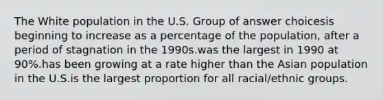 The White population in the U.S. Group of answer choicesis beginning to increase as a percentage of the population, after a period of stagnation in the 1990s.was the largest in 1990 at 90%.has been growing at a rate higher than the Asian population in the U.S.is the largest proportion for all racial/ethnic groups.