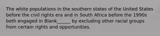 The white populations in the southern states of the United States before the civil rights era and in South Africa before the 1990s both engaged in Blank______ by excluding other racial groups from certain rights and opportunities.