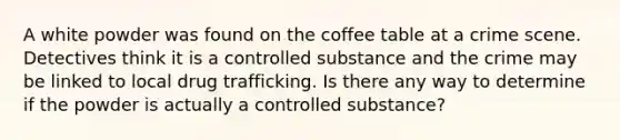 A white powder was found on the coffee table at a crime scene. Detectives think it is a controlled substance and the crime may be linked to local drug trafficking. Is there any way to determine if the powder is actually a controlled substance?