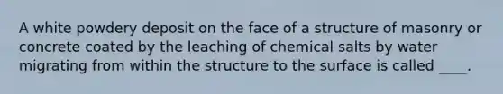 A white powdery deposit on the face of a structure of masonry or concrete coated by the leaching of chemical salts by water migrating from within the structure to the surface is called ____.