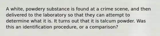 A white, powdery substance is found at a crime scene, and then delivered to the laboratory so that they can attempt to determine what it is. It turns out that it is talcum powder. Was this an identification procedure, or a comparison?