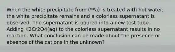 When the white precipitate from (**a) is treated with hot water, the white precipitate remains and a colorless supernatant is observed. The supernatant is poured into a new test tube. Adding K2Cr2O4(aq) to the colorless supernatant results in no reaction. What conclusion can be made about the presence or absence of the cations in the unknown?