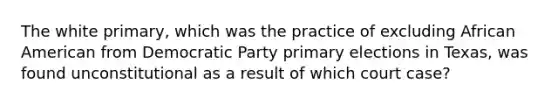 The white primary, which was the practice of excluding African American from Democratic Party primary elections in Texas, was found unconstitutional as a result of which court case?