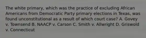 The white primary, which was the practice of excluding African Americans from Democratic Party primary elections in Texas, was found unconstitutional as a result of which court case? A. Govey v. Townsend B. NAACP v. Carson C. Smith v. Allwright D. Griswold v. Connecticut