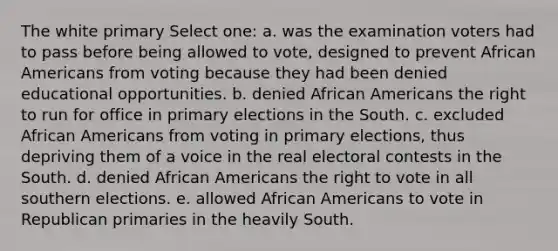 The white primary Select one: a. was the examination voters had to pass before being allowed to vote, designed to prevent African Americans from voting because they had been denied educational opportunities. b. denied African Americans the right to run for office in primary elections in the South. c. excluded African Americans from voting in primary elections, thus depriving them of a voice in the real electoral contests in the South. d. denied African Americans the right to vote in all southern elections. e. allowed African Americans to vote in Republican primaries in the heavily South.