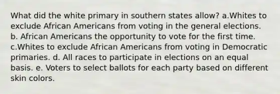 What did the white primary in southern states allow? a.Whites to exclude African Americans from voting in the general elections. b. African Americans the opportunity to vote for the first time. c.Whites to exclude African Americans from voting in Democratic primaries. d. All races to participate in elections on an equal basis. e. Voters to select ballots for each party based on different skin colors.