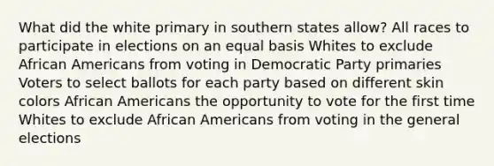 What did the white primary in southern states allow? All races to participate in elections on an equal basis Whites to exclude African Americans from voting in Democratic Party primaries Voters to select ballots for each party based on different skin colors African Americans the opportunity to vote for the first time Whites to exclude African Americans from voting in the general elections