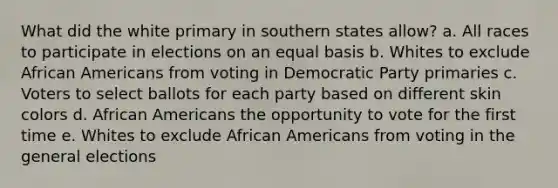 What did the white primary in southern states allow? a. All races to participate in elections on an equal basis b. Whites to exclude African Americans from voting in Democratic Party primaries c. Voters to select ballots for each party based on different skin colors d. African Americans the opportunity to vote for the first time e. Whites to exclude African Americans from voting in the general elections