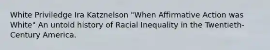 White Priviledge Ira Katznelson "When Affirmative Action was White" An untold history of Racial Inequality in the Twentieth-Century America.