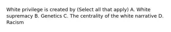 White privilege is created by (Select all that apply) A. White supremacy B. Genetics C. The centrality of the white narrative D. Racism