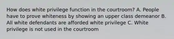 How does white privilege function in the courtroom? A. People have to prove whiteness by showing an upper class demeanor B. All white defendants are afforded white privilege C. White privilege is not used in the courtroom