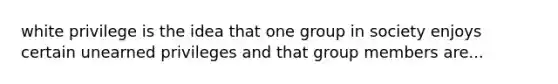 white privilege is the idea that one group in society enjoys certain unearned privileges and that group members are...