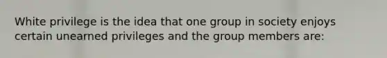 White privilege is the idea that one group in society enjoys certain unearned privileges and the group members are: